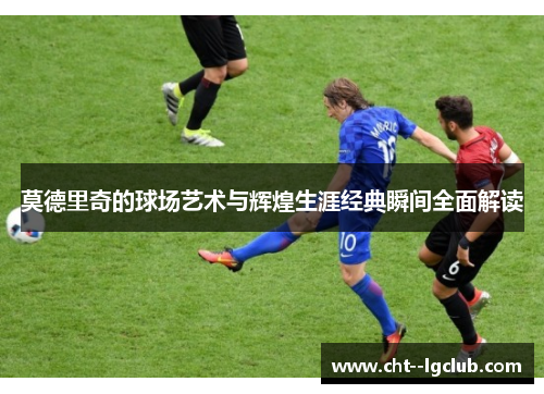 莫德里奇的球场艺术与辉煌生涯经典瞬间全面解读 莫德里奇的球场艺术与辉煌生涯经典瞬间全面解读