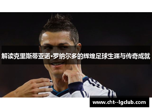 解读克里斯蒂亚诺·罗纳尔多的辉煌足球生涯与传奇成就