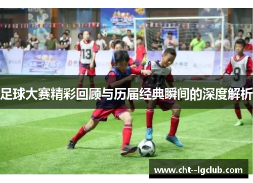 足球大赛精彩回顾与历届经典瞬间的深度解析 足球大赛精彩回顾与历届经典瞬间的深度解析