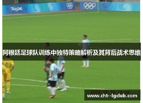 阿根廷足球队训练中独特策略解析及其背后战术思维