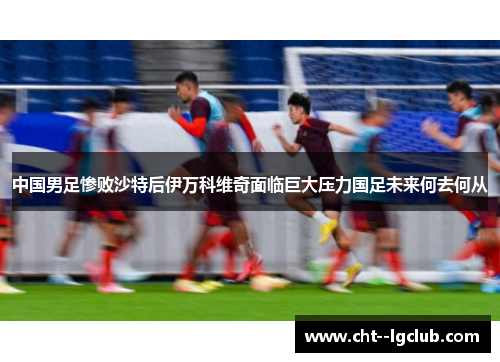 中国男足惨败沙特后伊万科维奇面临巨大压力国足未来何去何从