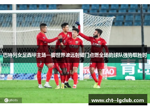 巴特列女足西甲主场一脚世界波远射破门点燃全场助球队强势取胜时 巴特列女足西甲主场一脚世界波远射破门点燃全场助球队强势取胜时