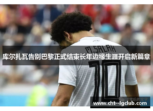 库尔扎瓦告别巴黎正式结束长年边缘生涯开启新篇章 库尔扎瓦告别巴黎正式结束长年边缘生涯开启新篇章