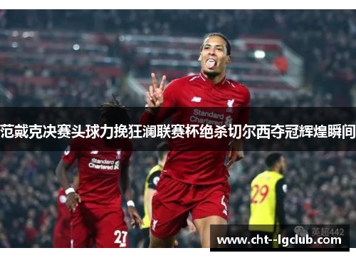范戴克决赛头球力挽狂澜联赛杯绝杀切尔西夺冠辉煌瞬间