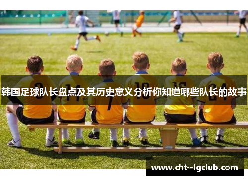 韩国足球队长盘点及其历史意义分析你知道哪些队长的故事