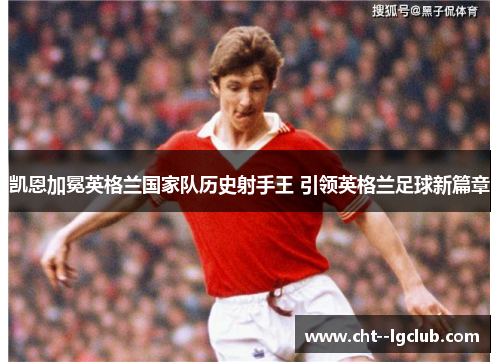 凯恩加冕英格兰国家队历史射手王 引领英格兰足球新篇章