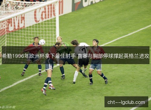 希勒1996年欧洲杯拿下最佳射手 直塞与胸部停球撑起英格兰进攻