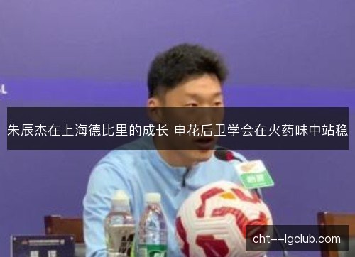 朱辰杰在上海德比里的成长 申花后卫学会在火药味中站稳 朱辰杰在上海德比里的成长 申花后卫学会在火药味中站稳